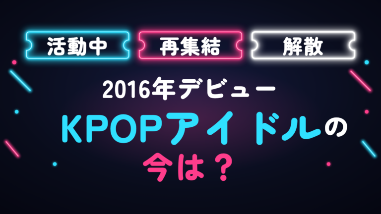 【2026最新】KPOP2016年デビューのアイドルの今は？活動中・解散・メンバーの現在まとめ